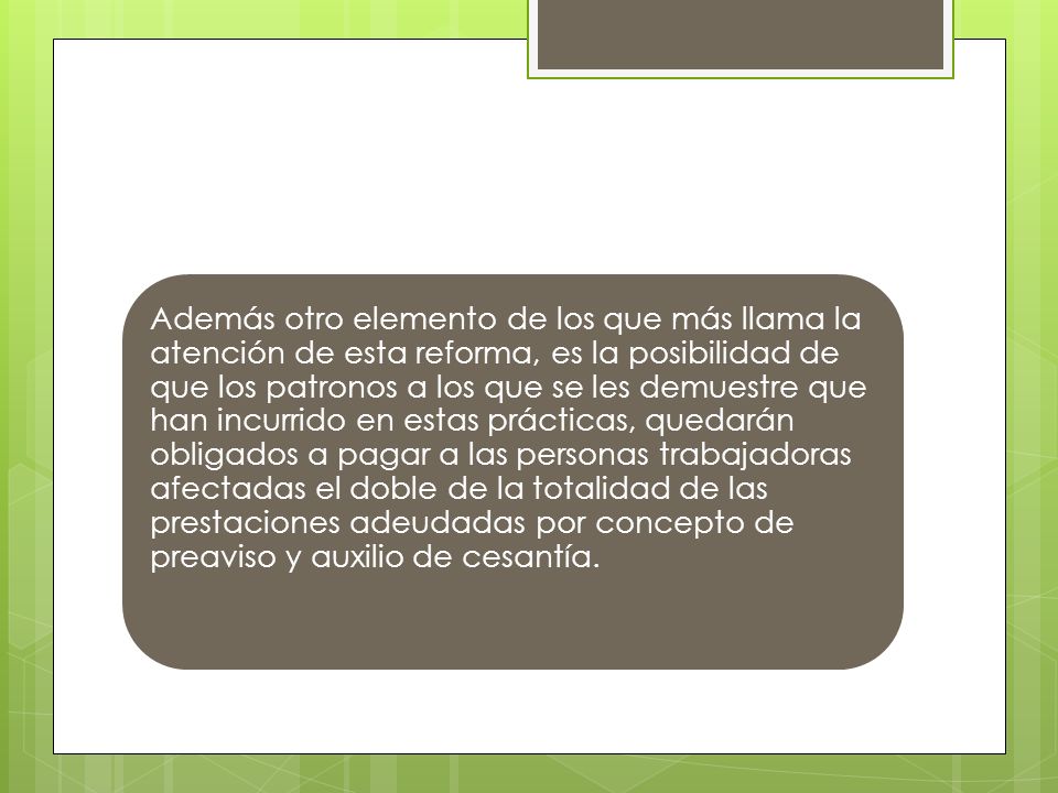 Además otro elemento de los que más llama la atención de esta reforma, es la posibilidad de que los patronos a los que se les demuestre que han incurrido en estas prácticas, quedarán obligados a pagar a las personas trabajadoras afectadas el doble de la totalidad de las prestaciones adeudadas por concepto de preaviso y auxilio de cesantía.