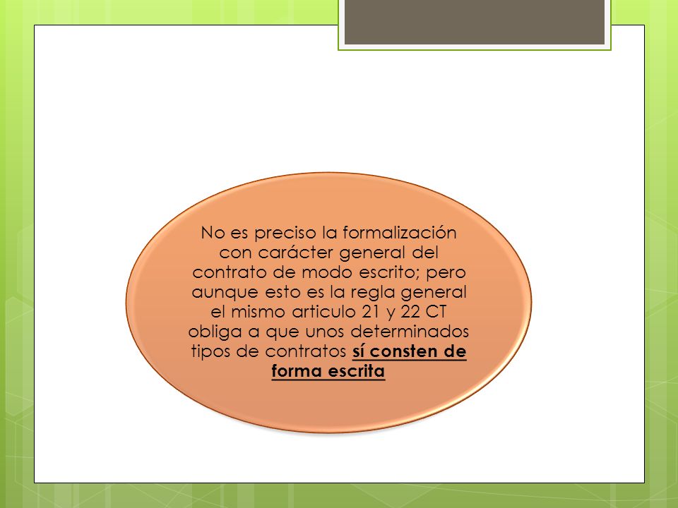 No es preciso la formalización con carácter general del contrato de modo escrito; pero aunque esto es la regla general el mismo articulo 21 y 22 CT obliga a que unos determinados tipos de contratos sí consten de forma escrita