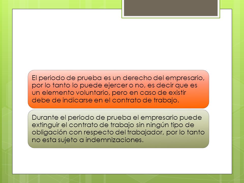 El periodo de prueba es un derecho del empresario, por lo tanto lo puede ejercer o no, es decir que es un elemento voluntario, pero en caso de existir debe de indicarse en el contrato de trabajo.