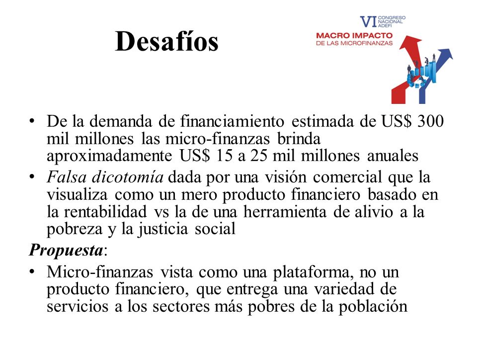 Desafíos De la demanda de financiamiento estimada de US$ 300 mil millones las micro-finanzas brinda aproximadamente US$ 15 a 25 mil millones anuales.