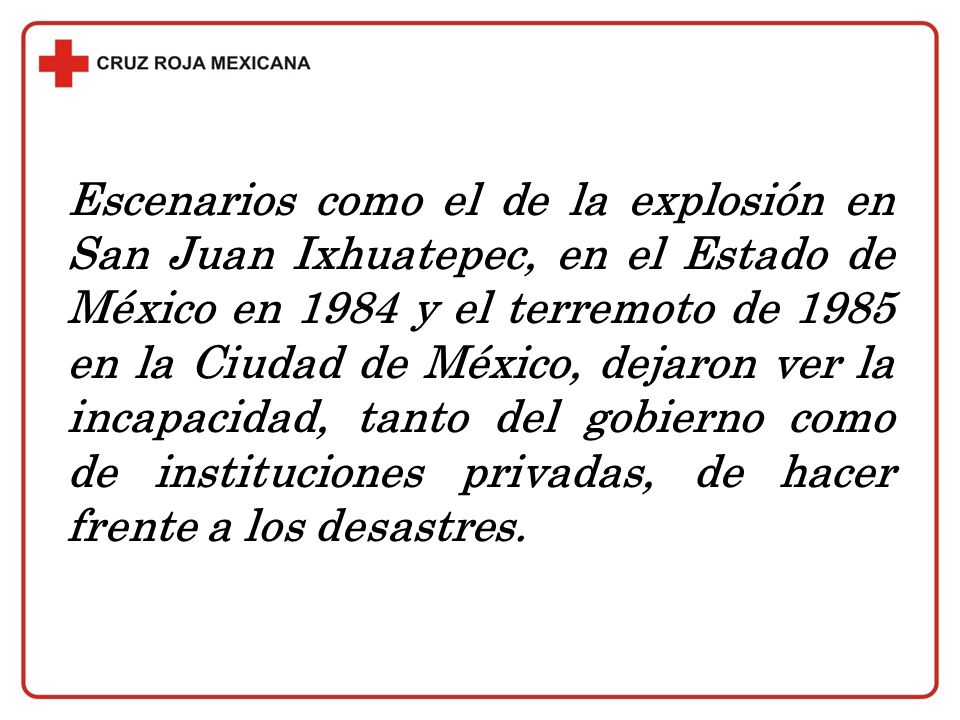 Escenarios como el de la explosión en San Juan Ixhuatepec, en el Estado de México en 1984 y el terremoto de 1985 en la Ciudad de México, dejaron ver la incapacidad, tanto del gobierno como de instituciones privadas, de hacer frente a los desastres.