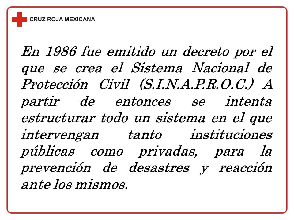 En 1986 fue emitido un decreto por el que se crea el Sistema Nacional de Protección Civil (S.I.N.A.P.R.O.C.) A partir de entonces se intenta estructurar todo un sistema en el que intervengan tanto instituciones públicas como privadas, para la prevención de desastres y reacción ante los mismos.