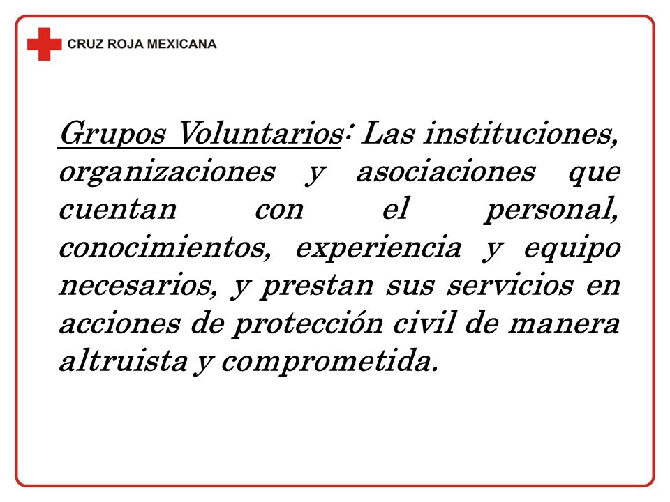 Grupos Voluntarios: Las instituciones, organizaciones y asociaciones que cuentan con el personal, conocimientos, experiencia y equipo necesarios, y prestan sus servicios en acciones de protección civil de manera altruista y comprometida.