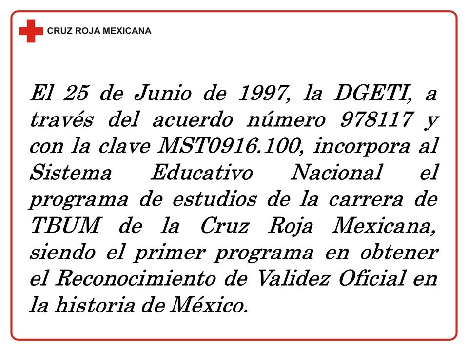 El 25 de Junio de 1997, la DGETI, a través del acuerdo número y con la clave MST , incorpora al Sistema Educativo Nacional el programa de estudios de la carrera de TBUM de la Cruz Roja Mexicana, siendo el primer programa en obtener el Reconocimiento de Validez Oficial en la historia de México.