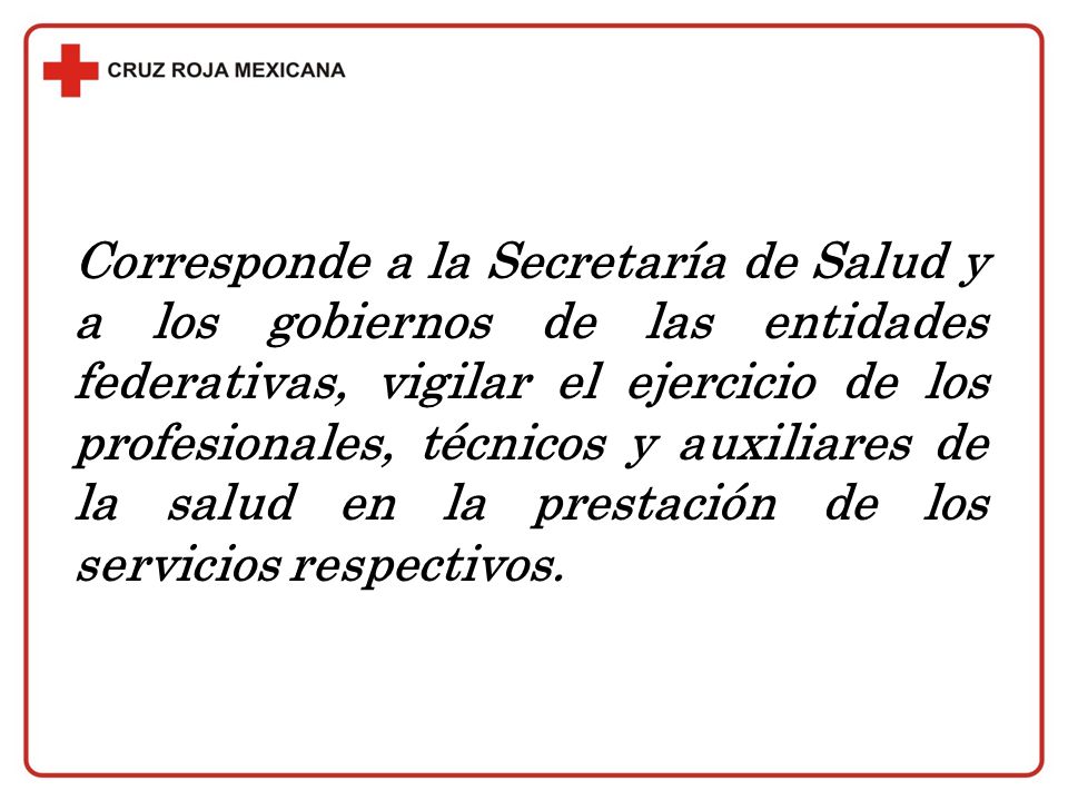 Corresponde a la Secretaría de Salud y a los gobiernos de las entidades federativas, vigilar el ejercicio de los profesionales, técnicos y auxiliares de la salud en la prestación de los servicios respectivos.