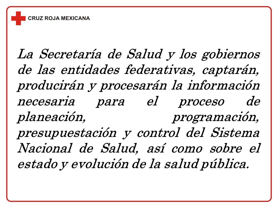 La Secretaría de Salud y los gobiernos de las entidades federativas, captarán, producirán y procesarán la información necesaria para el proceso de planeación, programación, presupuestación y control del Sistema Nacional de Salud, así como sobre el estado y evolución de la salud pública.
