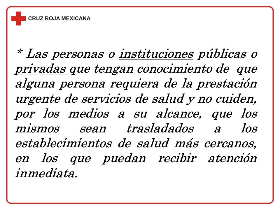 * Las personas o instituciones públicas o privadas que tengan conocimiento de que alguna persona requiera de la prestación urgente de servicios de salud y no cuiden, por los medios a su alcance, que los mismos sean trasladados a los establecimientos de salud más cercanos, en los que puedan recibir atención inmediata.
