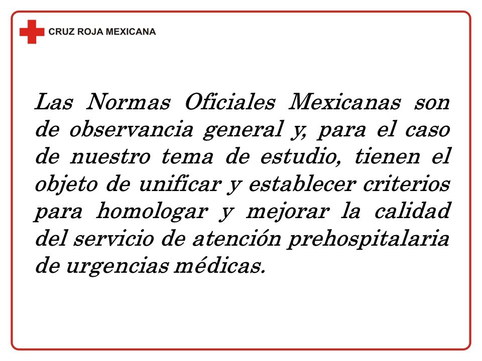 Las Normas Oficiales Mexicanas son de observancia general y, para el caso de nuestro tema de estudio, tienen el objeto de unificar y establecer criterios para homologar y mejorar la calidad del servicio de atención prehospitalaria de urgencias médicas.