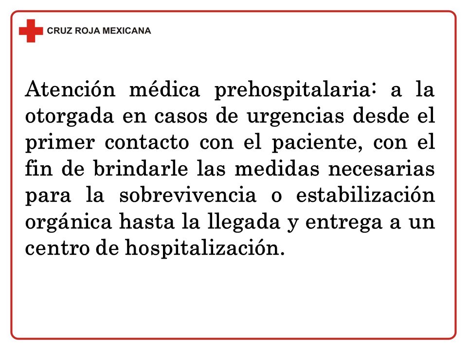 Atención médica prehospitalaria: a la otorgada en casos de urgencias desde el primer contacto con el paciente, con el fin de brindarle las medidas necesarias para la sobrevivencia o estabilización orgánica hasta la llegada y entrega a un centro de hospitalización.