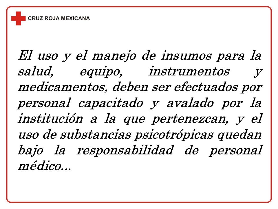 El uso y el manejo de insumos para la salud, equipo, instrumentos y medicamentos, deben ser efectuados por personal capacitado y avalado por la institución a la que pertenezcan, y el uso de substancias psicotrópicas quedan bajo la responsabilidad de personal médico...