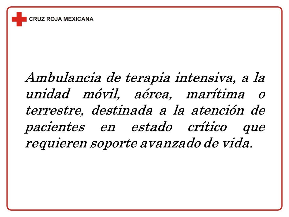 Ambulancia de terapia intensiva, a la unidad móvil, aérea, marítima o terrestre, destinada a la atención de pacientes en estado crítico que requieren soporte avanzado de vida.