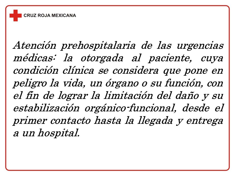 Atención prehospitalaria de las urgencias médicas: la otorgada al paciente, cuya condición clínica se considera que pone en peligro la vida, un órgano o su función, con el fin de lograr la limitación del daño y su estabilización orgánico-funcional, desde el primer contacto hasta la llegada y entrega a un hospital.