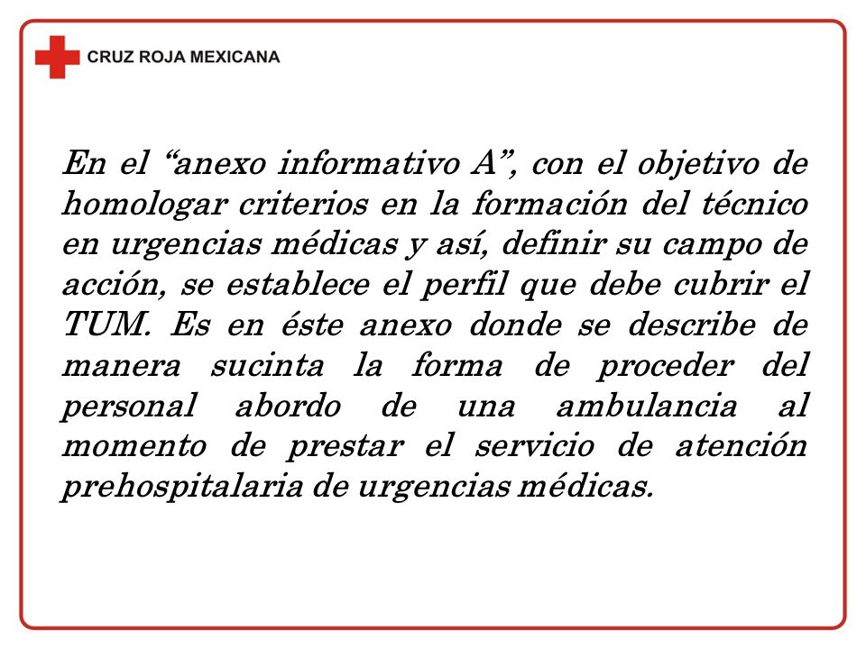 En el anexo informativo A , con el objetivo de homologar criterios en la formación del técnico en urgencias médicas y así, definir su campo de acción, se establece el perfil que debe cubrir el TUM.