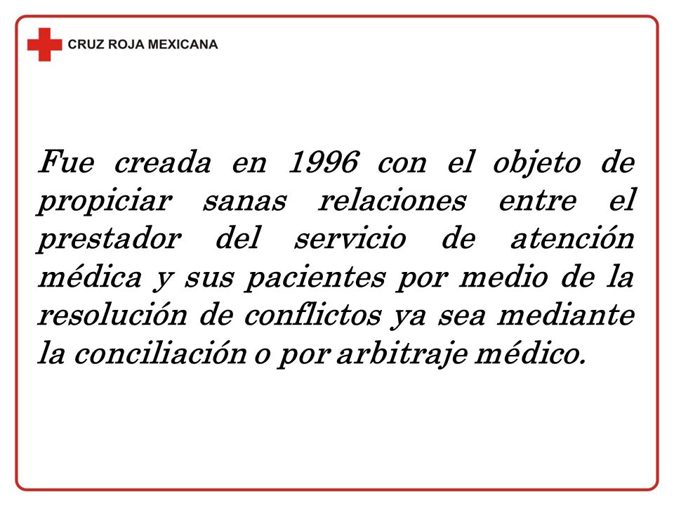 Fue creada en 1996 con el objeto de propiciar sanas relaciones entre el prestador del servicio de atención médica y sus pacientes por medio de la resolución de conflictos ya sea mediante la conciliación o por arbitraje médico.