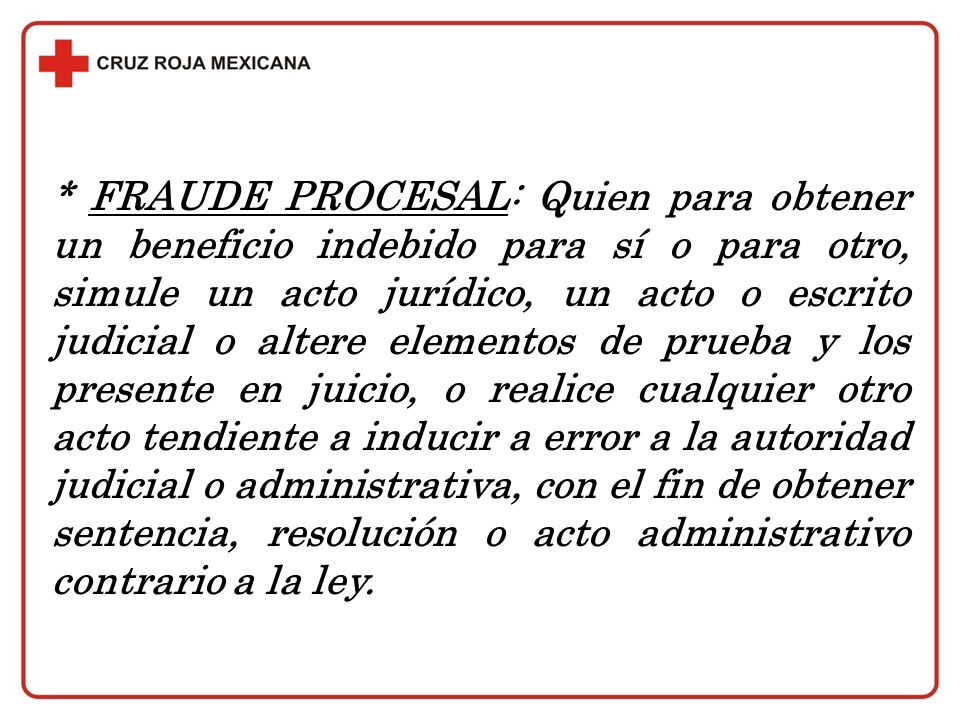 * FRAUDE PROCESAL: Quien para obtener un beneficio indebido para sí o para otro, simule un acto jurídico, un acto o escrito judicial o altere elementos de prueba y los presente en juicio, o realice cualquier otro acto tendiente a inducir a error a la autoridad judicial o administrativa, con el fin de obtener sentencia, resolución o acto administrativo contrario a la ley.