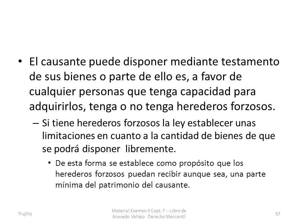 El causante puede disponer mediante testamento de sus bienes o parte de ello es, a favor de cualquier personas que tenga capacidad para adquirirlos, tenga o no tenga herederos forzosos.