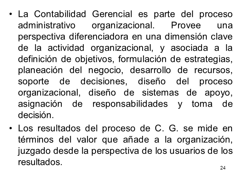 La Contabilidad Gerencial es parte del proceso administrativo organizacional. Provee una perspectiva diferenciadora en una dimensión clave de la actividad organizacional, y asociada a la definición de objetivos, formulación de estrategias, planeación del negocio, desarrollo de recursos, soporte de decisiones, diseño del proceso organizacional, diseño de sistemas de apoyo, asignación de responsabilidades y toma de decisión.