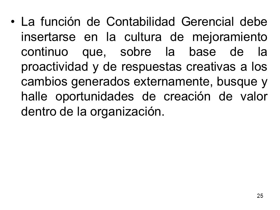 La función de Contabilidad Gerencial debe insertarse en la cultura de mejoramiento continuo que, sobre la base de la proactividad y de respuestas creativas a los cambios generados externamente, busque y halle oportunidades de creación de valor dentro de la organización.