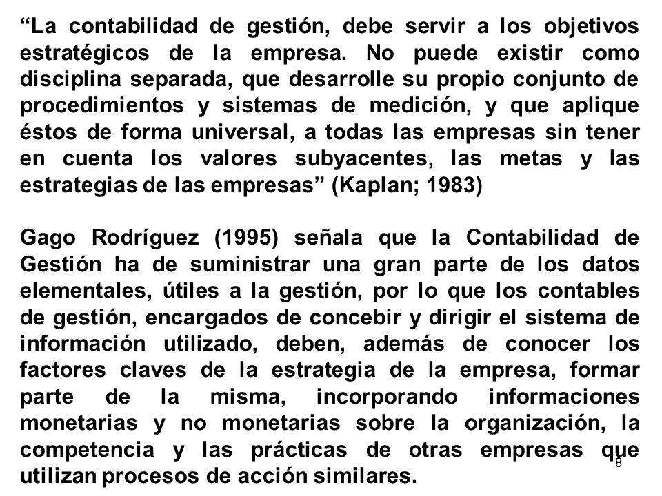 La contabilidad de gestión, debe servir a los objetivos estratégicos de la empresa. No puede existir como disciplina separada, que desarrolle su propio conjunto de procedimientos y sistemas de medición, y que aplique éstos de forma universal, a todas las empresas sin tener en cuenta los valores subyacentes, las metas y las estrategias de las empresas (Kaplan; 1983)