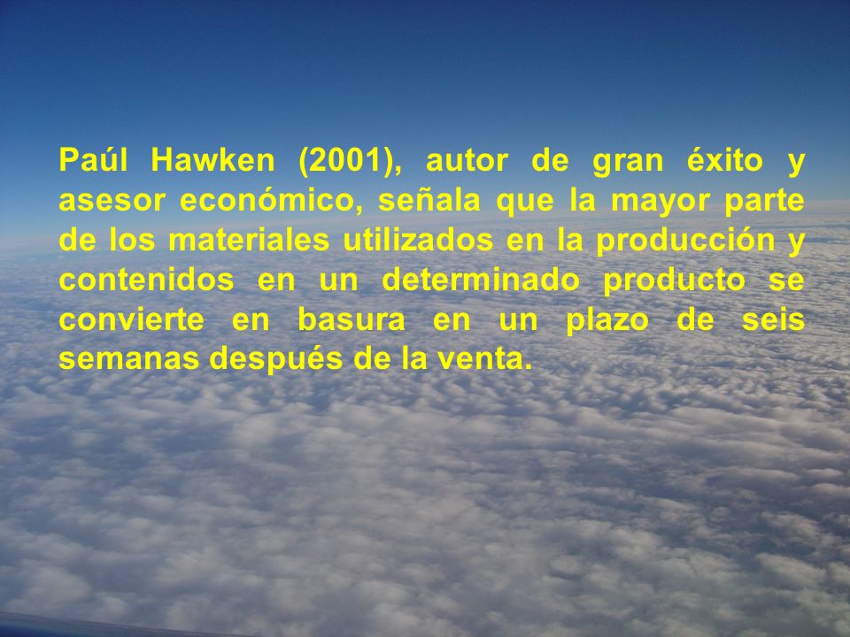 Paúl Hawken (2001), autor de gran éxito y asesor económico, señala que la mayor parte de los materiales utilizados en la producción y contenidos en un determinado producto se convierte en basura en un plazo de seis semanas después de la venta.