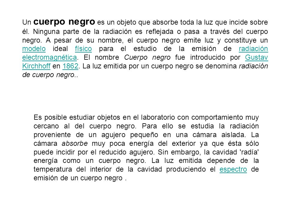 Un cuerpo negro es un objeto que absorbe toda la luz que incide sobre él. Ninguna parte de la radiación es reflejada o pasa a través del cuerpo negro. A pesar de su nombre, el cuerpo negro emite luz y constituye un modelo ideal físico para el estudio de la emisión de radiación electromagnética. El nombre Cuerpo negro fue introducido por Gustav Kirchhoff en La luz emitida por un cuerpo negro se denomina radiación de cuerpo negro..