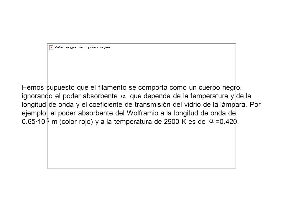Hemos supuesto que el filamento se comporta como un cuerpo negro, ignorando el poder absorbente que depende de la temperatura y de la longitud de onda y el coeficiente de transmisión del vidrio de la lámpara.