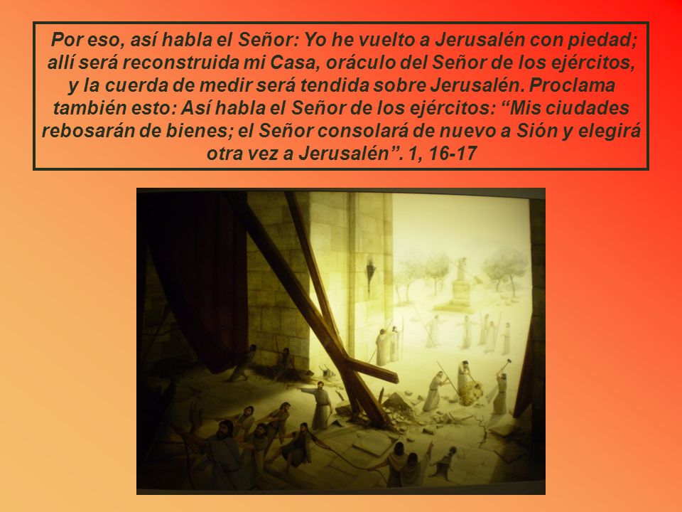 Por eso, así habla el Señor: Yo he vuelto a Jerusalén con piedad; allí será reconstruida mi Casa, oráculo del Señor de los ejércitos, y la cuerda de medir será tendida sobre Jerusalén.