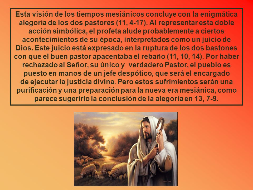 Esta visión de los tiempos mesiánicos concluye con la enigmática alegoría de los dos pastores (11, 4-17). Al representar esta doble acción simbólica, el profeta alude probablemente a ciertos acontecimientos de su época, interpretados como un juicio de Dios. Este juicio está expresado en la ruptura de los dos bastones con que el buen pastor apacentaba el rebaño (11, 10, 14). Por haber rechazado al Señor, su único y verdadero Pastor, el pueblo es puesto en manos de un jefe despótico, que será el encargado