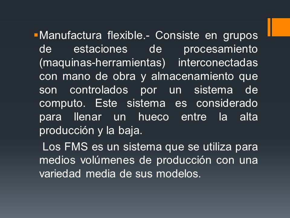 Manufactura flexible.- Consiste en grupos de estaciones de procesamiento (maquinas-herramientas) interconectadas con mano de obra y almacenamiento que son controlados por un sistema de computo. Este sistema es considerado para llenar un hueco entre la alta producción y la baja.