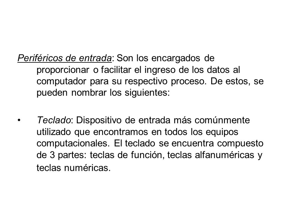 Periféricos de entrada: Son los encargados de proporcionar o facilitar el ingreso de los datos al computador para su respectivo proceso. De estos, se pueden nombrar los siguientes: