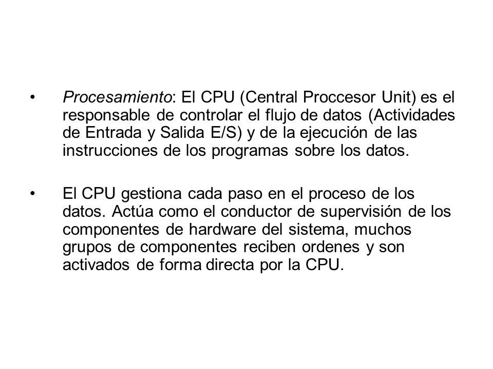 Procesamiento: El CPU (Central Proccesor Unit) es el responsable de controlar el flujo de datos (Actividades de Entrada y Salida E/S) y de la ejecución de las instrucciones de los programas sobre los datos.