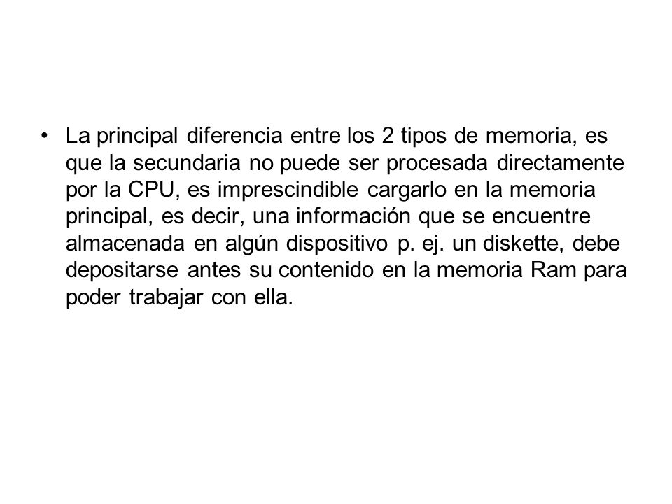 La principal diferencia entre los 2 tipos de memoria, es que la secundaria no puede ser procesada directamente por la CPU, es imprescindible cargarlo en la memoria principal, es decir, una información que se encuentre almacenada en algún dispositivo p.