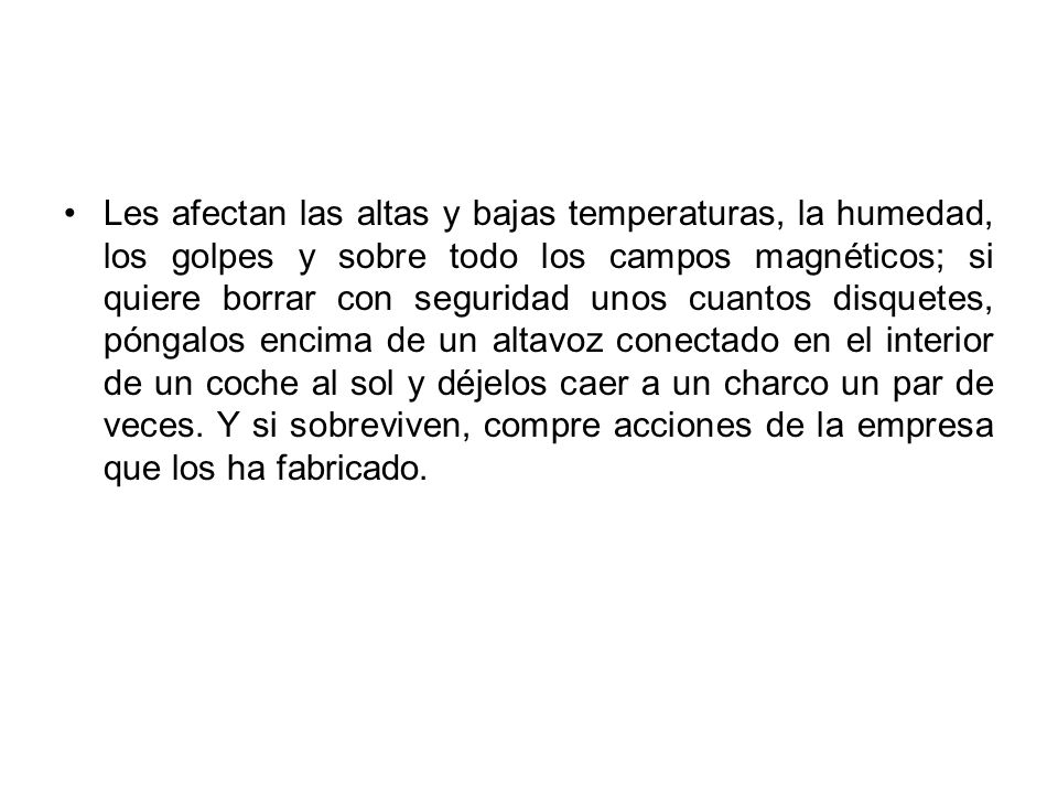 Les afectan las altas y bajas temperaturas, la humedad, los golpes y sobre todo los campos magnéticos; si quiere borrar con seguridad unos cuantos disquetes, póngalos encima de un altavoz conectado en el interior de un coche al sol y déjelos caer a un charco un par de veces.