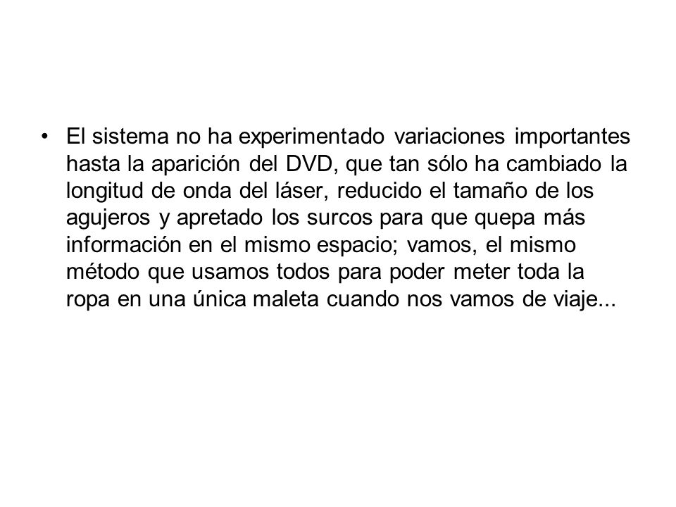 El sistema no ha experimentado variaciones importantes hasta la aparición del DVD, que tan sólo ha cambiado la longitud de onda del láser, reducido el tamaño de los agujeros y apretado los surcos para que quepa más información en el mismo espacio; vamos, el mismo método que usamos todos para poder meter toda la ropa en una única maleta cuando nos vamos de viaje...