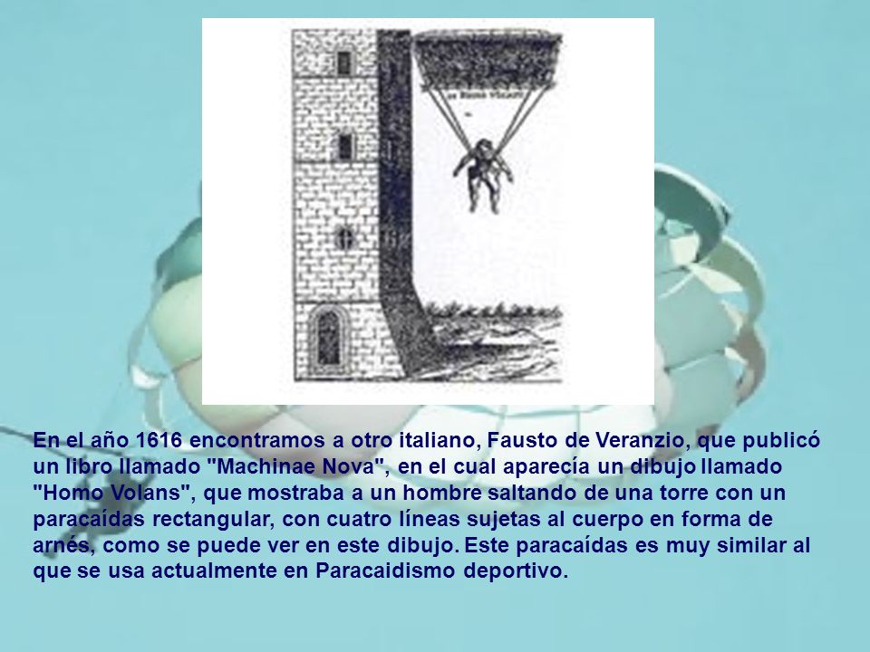 En el año 1616 encontramos a otro italiano, Fausto de Veranzio, que publicó un libro llamado Machinae Nova , en el cual aparecía un dibujo llamado Homo Volans , que mostraba a un hombre saltando de una torre con un paracaídas rectangular, con cuatro líneas sujetas al cuerpo en forma de arnés, como se puede ver en este dibujo.
