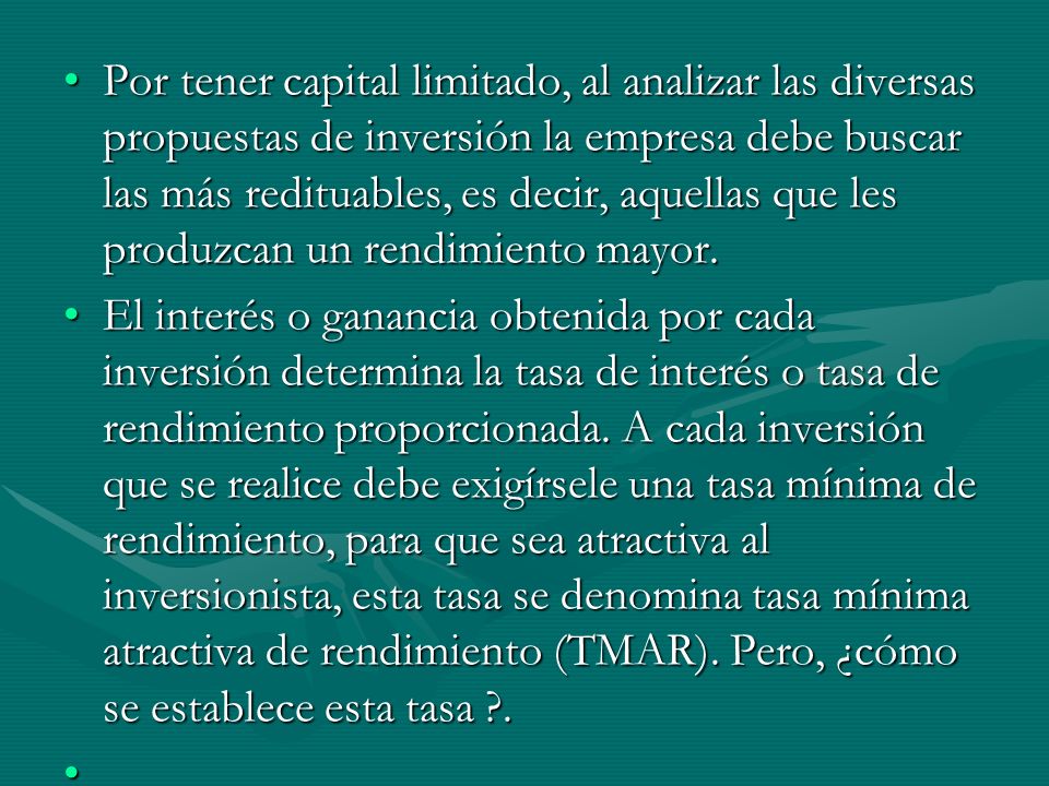 Por tener capital limitado, al analizar las diversas propuestas de inversión la empresa debe buscar las más redituables, es decir, aquellas que les produzcan un rendimiento mayor.