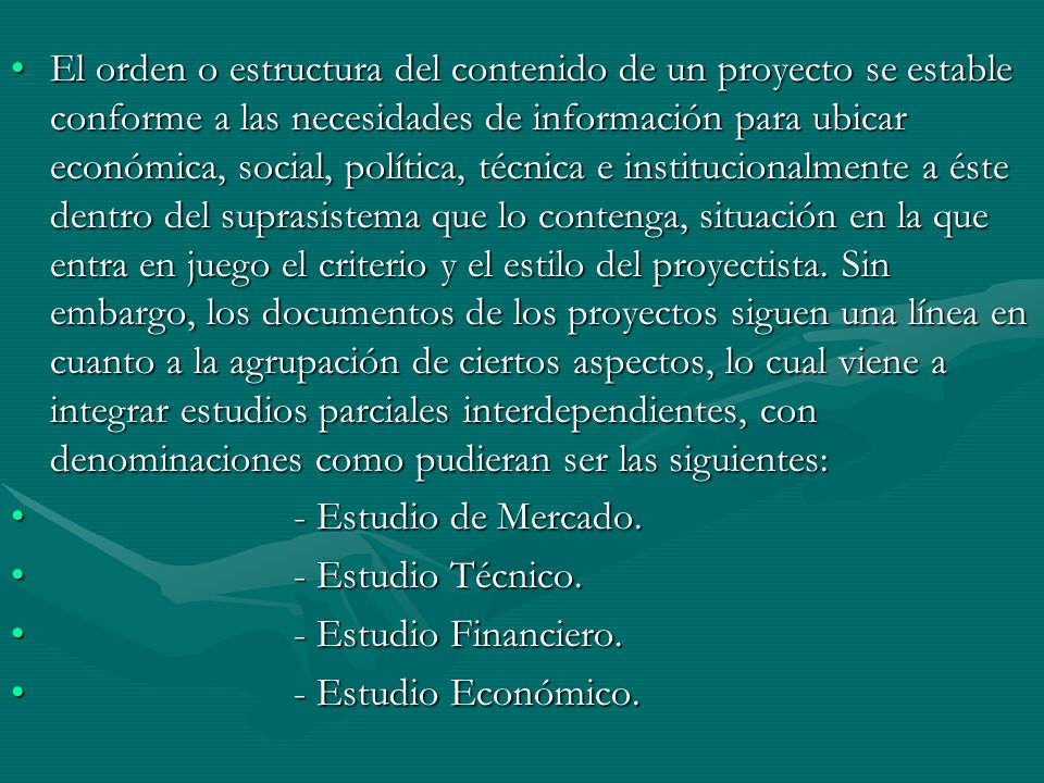 El orden o estructura del contenido de un proyecto se estable conforme a las necesidades de información para ubicar económica, social, política, técnica e institucionalmente a éste dentro del suprasistema que lo contenga, situación en la que entra en juego el criterio y el estilo del proyectista. Sin embargo, los documentos de los proyectos siguen una línea en cuanto a la agrupación de ciertos aspectos, lo cual viene a integrar estudios parciales interdependientes, con denominaciones como pudieran ser las siguientes: