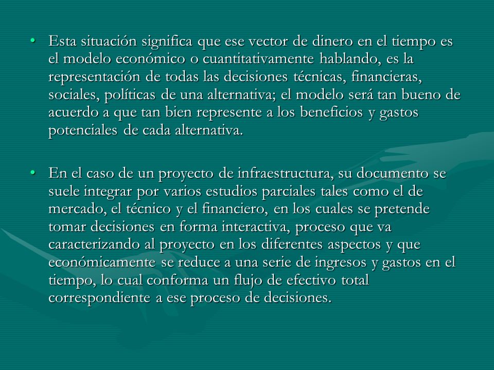 Esta situación significa que ese vector de dinero en el tiempo es el modelo económico o cuantitativamente hablando, es la representación de todas las decisiones técnicas, financieras, sociales, políticas de una alternativa; el modelo será tan bueno de acuerdo a que tan bien represente a los beneficios y gastos potenciales de cada alternativa.