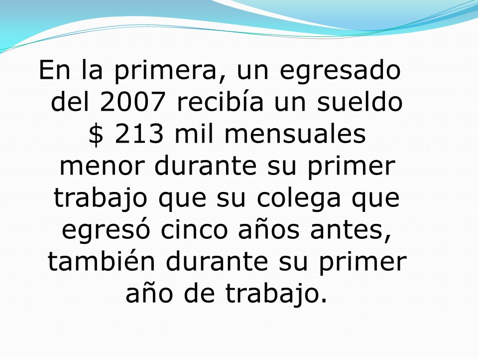 En la primera, un egresado del 2007 recibía un sueldo $ 213 mil mensuales menor durante su primer trabajo que su colega que egresó cinco años antes, también durante su primer año de trabajo.