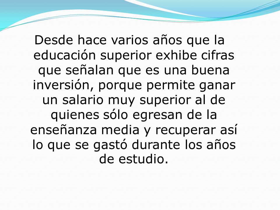 Desde hace varios años que la educación superior exhibe cifras que señalan que es una buena inversión, porque permite ganar un salario muy superior al de quienes sólo egresan de la enseñanza media y recuperar así lo que se gastó durante los años de estudio.