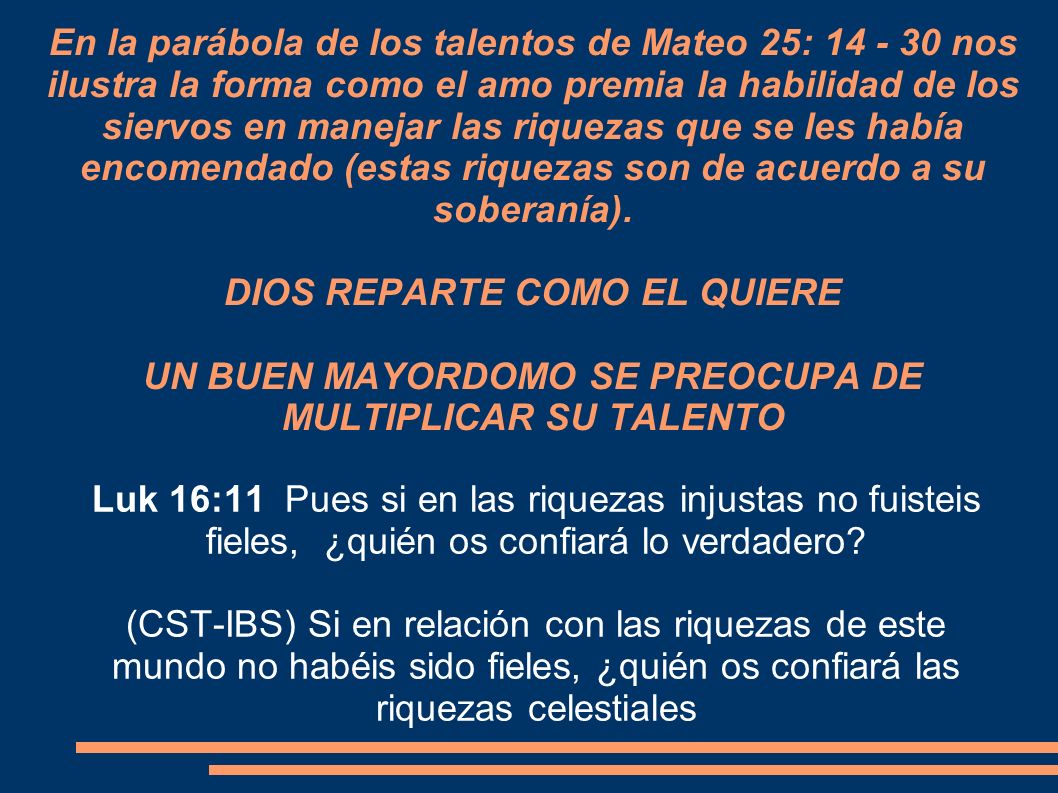 En la parábola de los talentos de Mateo 25: nos ilustra la forma como el amo premia la habilidad de los siervos en manejar las riquezas que se les había encomendado (estas riquezas son de acuerdo a su soberanía). DIOS REPARTE COMO EL QUIERE UN BUEN MAYORDOMO SE PREOCUPA DE MULTIPLICAR SU TALENTO