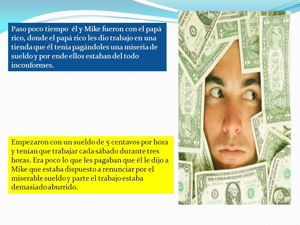 Paso poco tiempo él y Mike fueron con el papá rico, donde el papá rico les dio trabajo en una tienda que él tenia pagándoles una miseria de sueldo y por ende ellos estaban del todo inconformes.