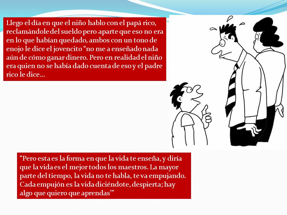 Llego el día en que el niño hablo con el papá rico, reclamándole del sueldo pero aparte que eso no era en lo que habían quedado, ambos con un tono de enojo le dice el jovencito no me a enseñado nada aún de cómo ganar dinero. Pero en realidad el niño era quien no se había dado cuenta de eso y el padre rico le dice…
