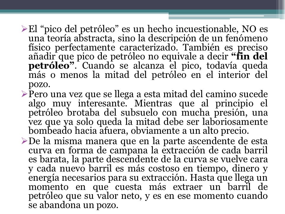 El pico del petróleo es un hecho incuestionable, NO es una teoría abstracta, sino la descripción de un fenómeno físico perfectamente caracterizado. También es preciso añadir que pico de petróleo no equivale a decir fin del petróleo . Cuando se alcanza el pico, todavía queda más o menos la mitad del petróleo en el interior del pozo.