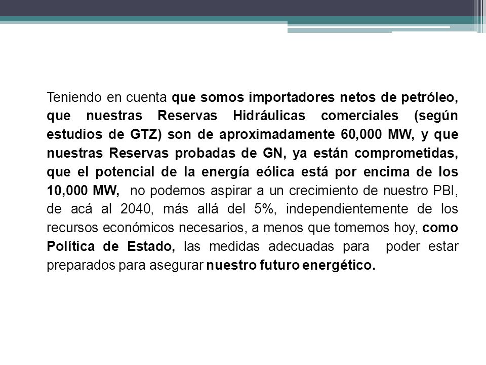 Teniendo en cuenta que somos importadores netos de petróleo, que nuestras Reservas Hidráulicas comerciales (según estudios de GTZ) son de aproximadamente 60,000 MW, y que nuestras Reservas probadas de GN, ya están comprometidas, que el potencial de la energía eólica está por encima de los 10,000 MW, no podemos aspirar a un crecimiento de nuestro PBI, de acá al 2040, más allá del 5%, independientemente de los recursos económicos necesarios, a menos que tomemos hoy, como Política de Estado, las medidas adecuadas para poder estar preparados para asegurar nuestro futuro energético.