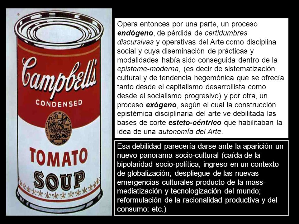 Opera entonces por una parte, un proceso endógeno, de pérdida de certidumbres discursivas y operativas del Arte como disciplina social y cuya diseminación de prácticas y modalidades había sido conseguida dentro de la episteme-moderna, (es decir de sistematización cultural y de tendencia hegemónica que se ofrecía tanto desde el capitalismo desarrollista como desde el socialismo progresivo) y por otra, un proceso exógeno, según el cual la construcción epistémica disciplinaria del arte ve debilitada las bases de corte esteto-céntrico que habilitaban la idea de una autonomía del Arte.