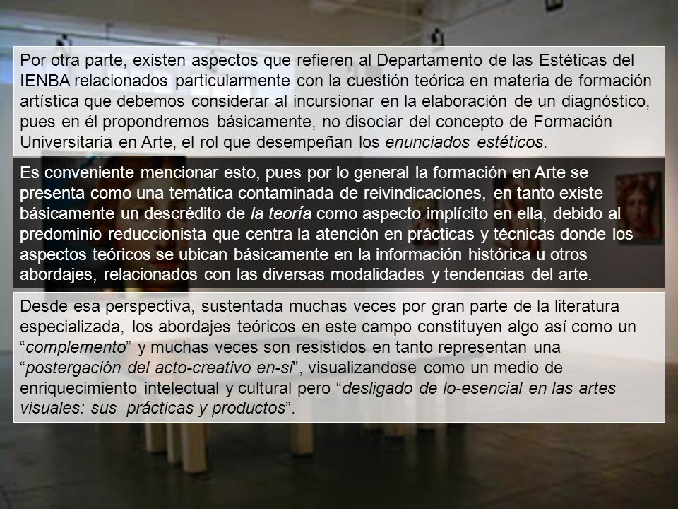 Por otra parte, existen aspectos que refieren al Departamento de las Estéticas del IENBA relacionados particularmente con la cuestión teórica en materia de formación artística que debemos considerar al incursionar en la elaboración de un diagnóstico, pues en él propondremos básicamente, no disociar del concepto de Formación Universitaria en Arte, el rol que desempeñan los enunciados estéticos.