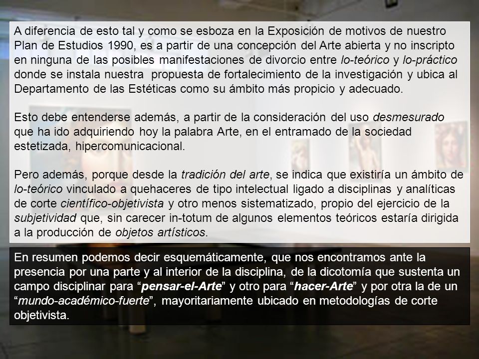A diferencia de esto tal y como se esboza en la Exposición de motivos de nuestro Plan de Estudios 1990, es a partir de una concepción del Arte abierta y no inscripto en ninguna de las posibles manifestaciones de divorcio entre lo-teórico y lo-práctico donde se instala nuestra propuesta de fortalecimiento de la investigación y ubica al Departamento de las Estéticas como su ámbito más propicio y adecuado.