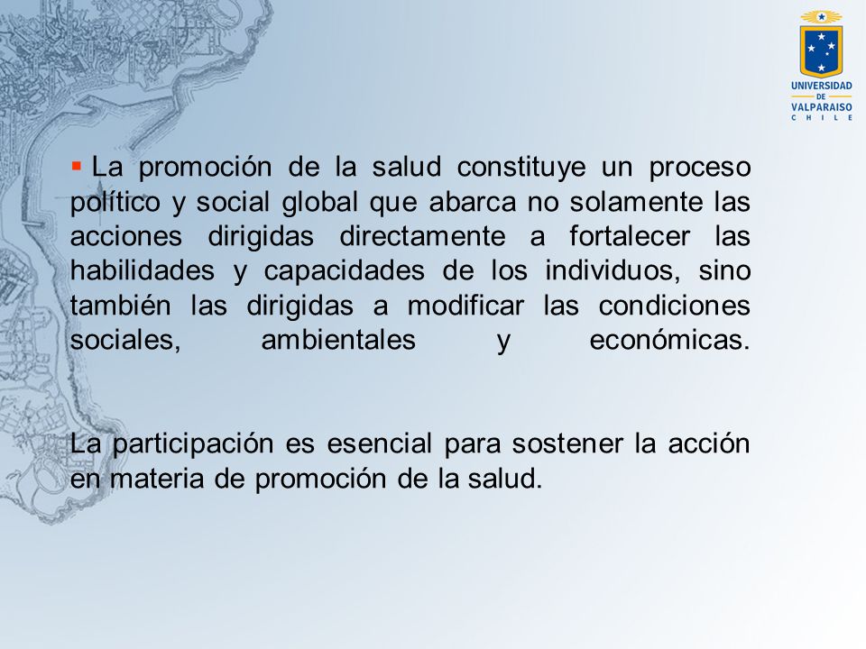 La promoción de la salud constituye un proceso político y social global que abarca no solamente las acciones dirigidas directamente a fortalecer las habilidades y capacidades de los individuos, sino también las dirigidas a modificar las condiciones sociales, ambientales y económicas.