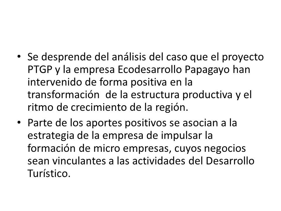 Se desprende del análisis del caso que el proyecto PTGP y la empresa Ecodesarrollo Papagayo han intervenido de forma positiva en la transformación de la estructura productiva y el ritmo de crecimiento de la región.